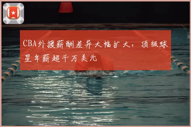 CBA外援薪酬差异大幅扩大，顶级球星年薪超千万美元