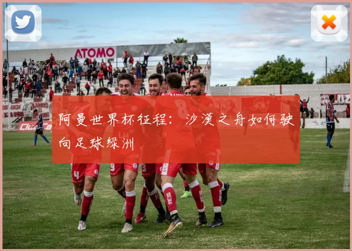 阿曼世界杯征程:沙漠之舟如何驶向足球绿洲