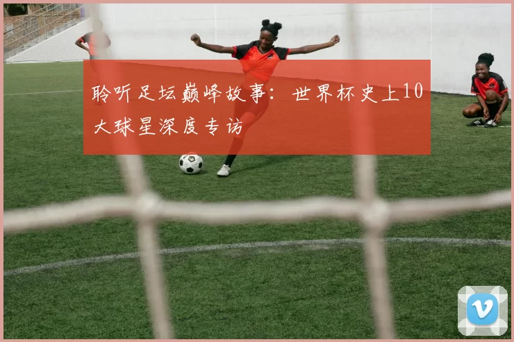 聆听足坛巅峰故事:世界杯史上10大球星深度专访