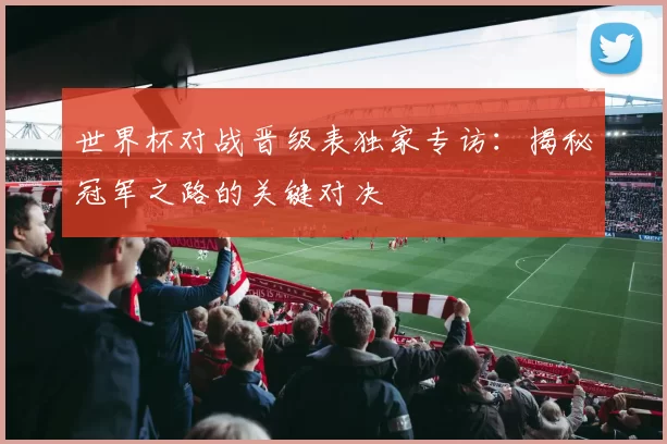世界杯对战晋级表独家专访：揭秘冠军之路的关键对决