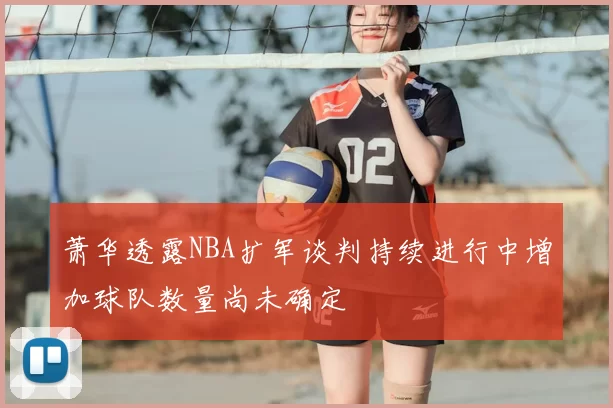 萧华透露NBA扩军谈判持续进行中增加球队数量尚未确定