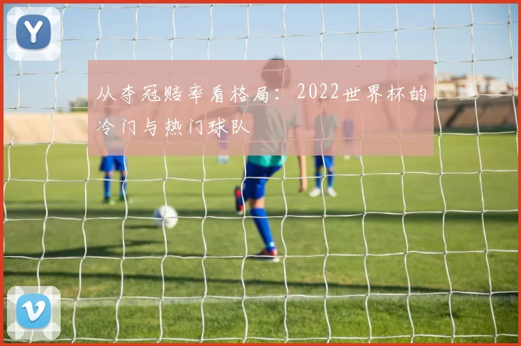 从夺冠赔率看格局:2022世界杯的冷门与热门球队