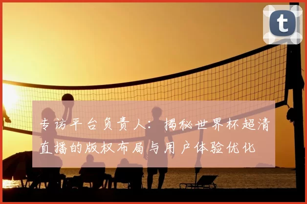 专访平台负责人:揭秘世界杯超清直播的版权布局与用户体验优化