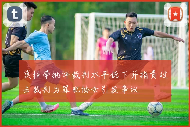 莫拉蒂批评裁判水平低下并指责过去裁判为罪犯协会引发争议