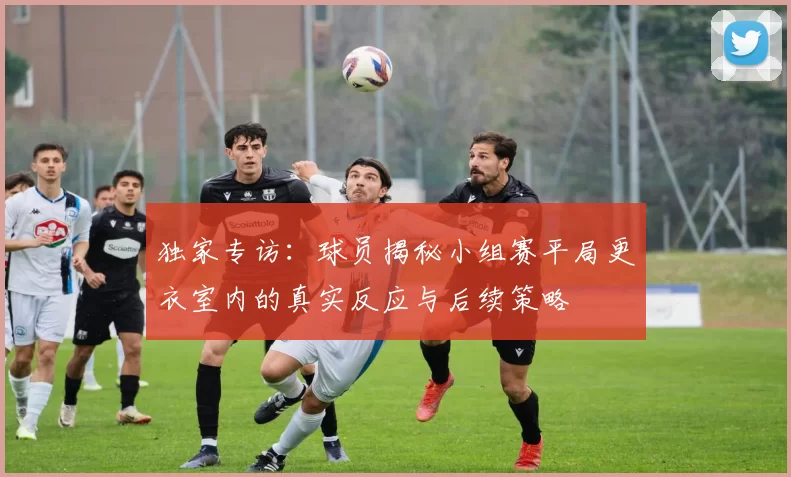 独家专访:球员揭秘小组赛平局更衣室内的真实反应与后续策略