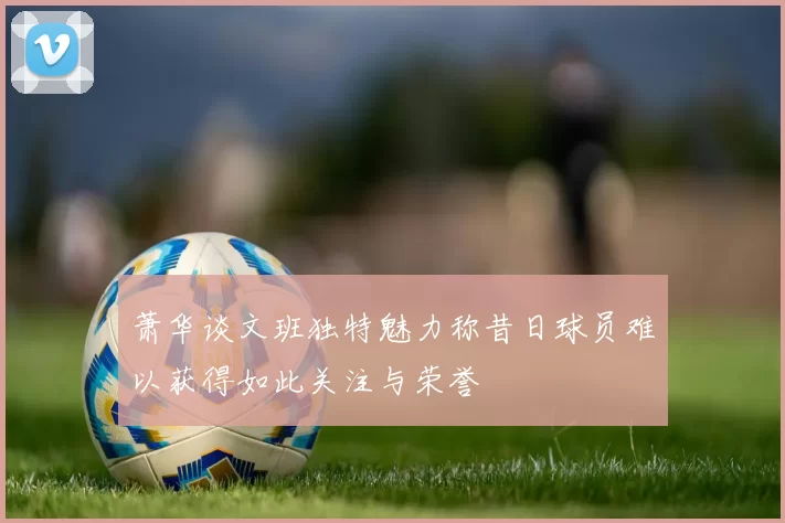 萧华谈文班独特魅力称昔日球员难以获得如此关注与荣誉