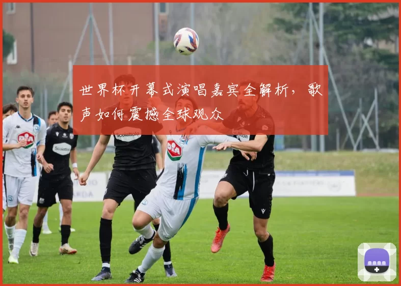 世界杯开幕式演唱嘉宾全解析，歌声如何震撼全球观众