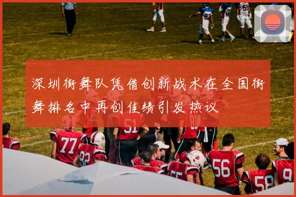 深圳街舞队凭借创新战术在全国街舞排名中再创佳绩引发热议