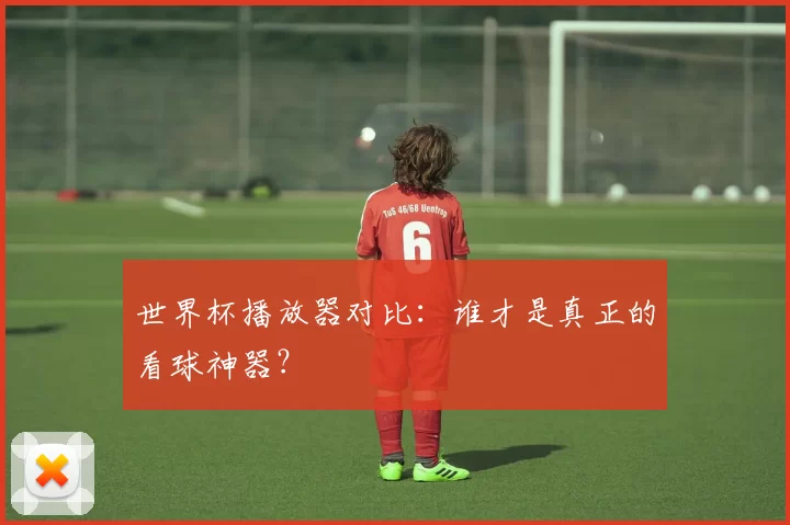 世界杯播放器对比:谁才是真正的看球神器?