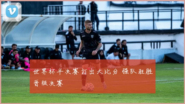 世界杯半决赛打出大比分 强队狂胜晋级决赛