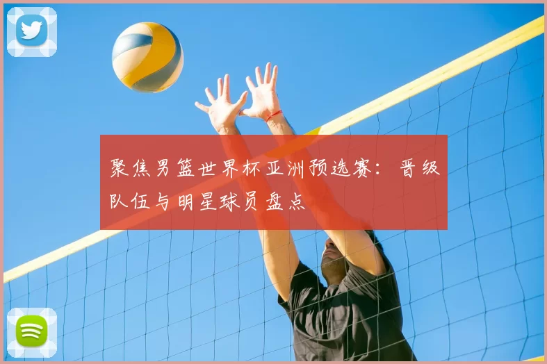 聚焦男篮世界杯亚洲预选赛:晋级队伍与明星球员盘点