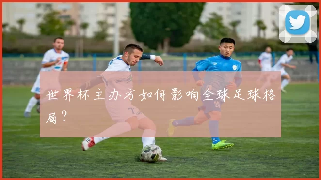 世界杯主办方如何影响全球足球格局?