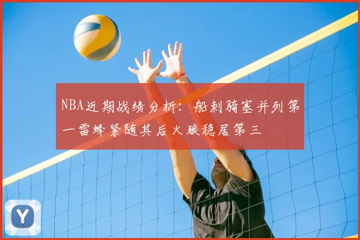 NBA近期战绩分析：船刺骑塞并列第一雷蜂紧随其后火狼稳居第三