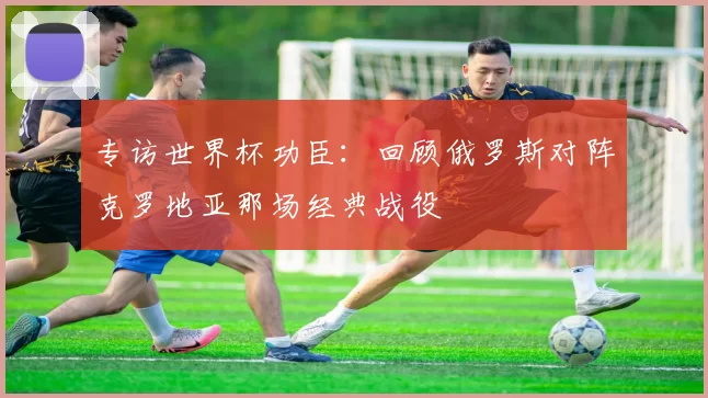 专访世界杯功臣:回顾俄罗斯对阵克罗地亚那场经典战役