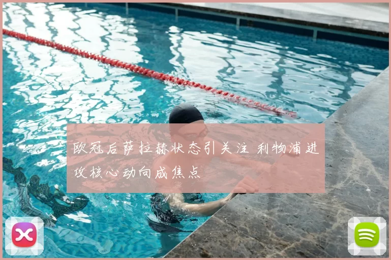欧冠后萨拉赫状态引关注 利物浦进攻核心动向成焦点
