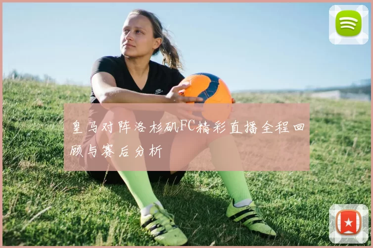 皇马对阵洛杉矶FC精彩直播全程回顾与赛后分析
