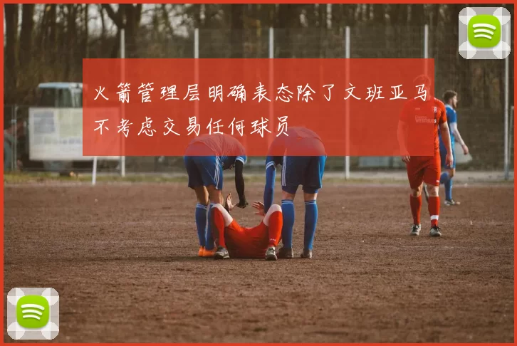 火箭管理层明确表态除了文班亚马不考虑交易任何球员