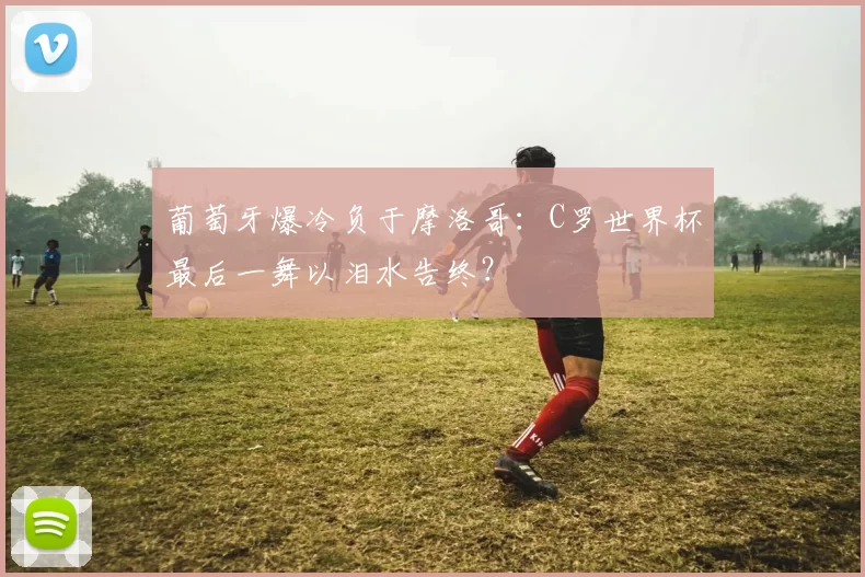 葡萄牙爆冷负于摩洛哥：C罗世界杯最后一舞以泪水告终？
