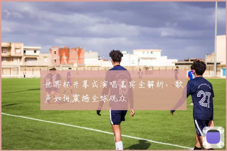 世界杯开幕式演唱嘉宾全解析,歌声如何震撼全球观众