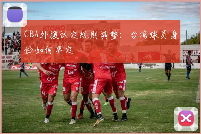 CBA外援认定规则调整：台湾球员身份如何界定