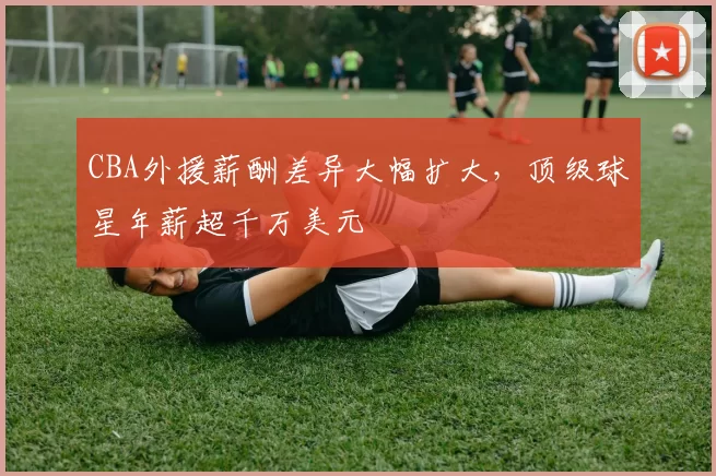 CBA外援薪酬差异大幅扩大,顶级球星年薪超千万美元