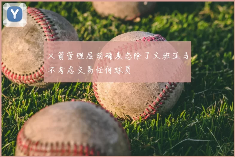 火箭管理层明确表态除了文班亚马不考虑交易任何球员