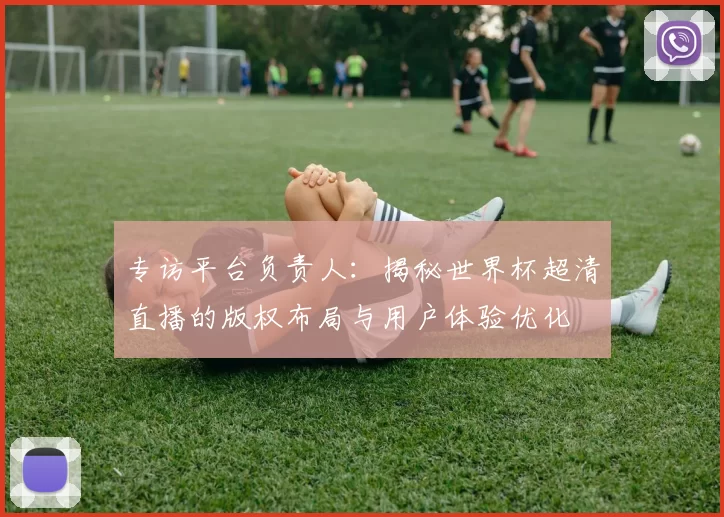 专访平台负责人：揭秘世界杯超清直播的版权布局与用户体验优化