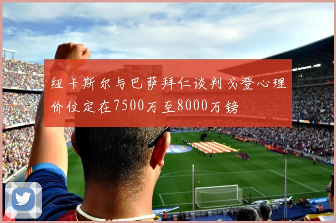 纽卡斯尔与巴萨拜仁谈判戈登心理价位定在7500万至8000万镑