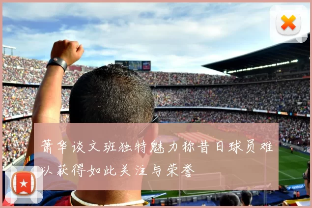 萧华谈文班独特魅力称昔日球员难以获得如此关注与荣誉