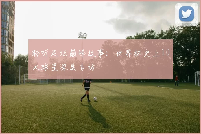 聆听足坛巅峰故事：世界杯史上10大球星深度专访