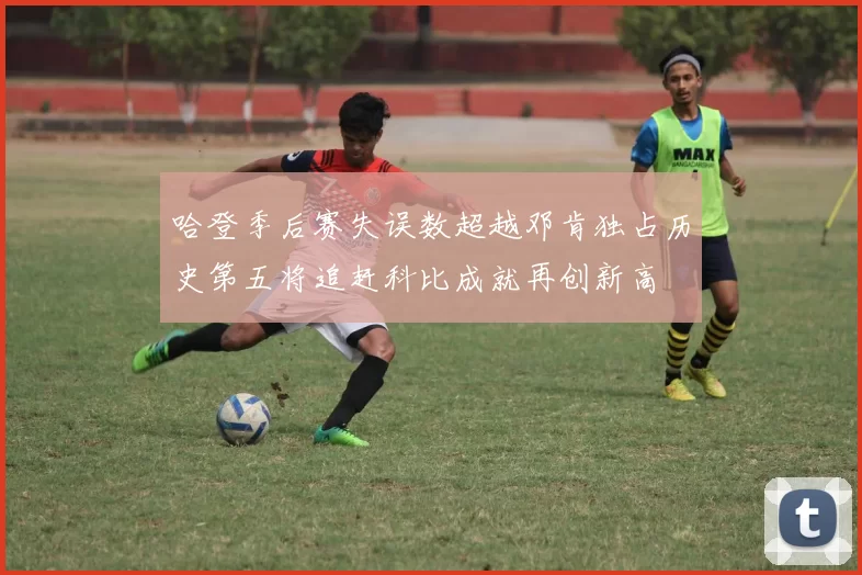 哈登季后赛失误数超越邓肯独占历史第五将追赶科比成就再创新高