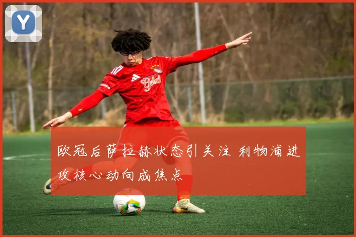 欧冠后萨拉赫状态引关注 利物浦进攻核心动向成焦点