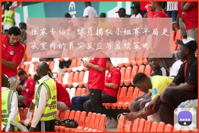 独家专访:球员揭秘小组赛平局更衣室内的真实反应与后续策略