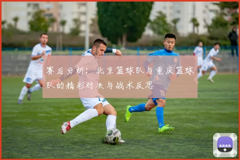 赛后分析：北京篮球队与重庆篮球队的精彩对决与战术反思