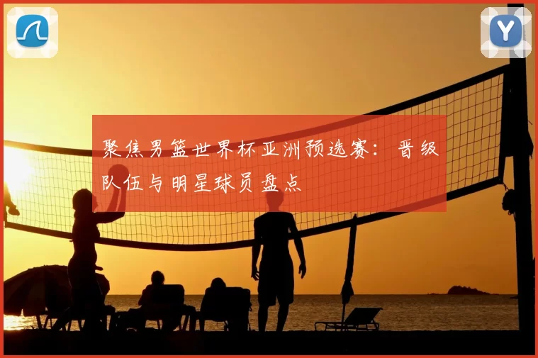 聚焦男篮世界杯亚洲预选赛:晋级队伍与明星球员盘点