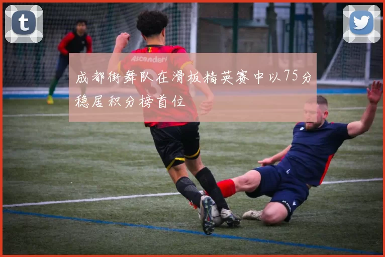 成都街舞队在滑板精英赛中以75分稳居积分榜首位