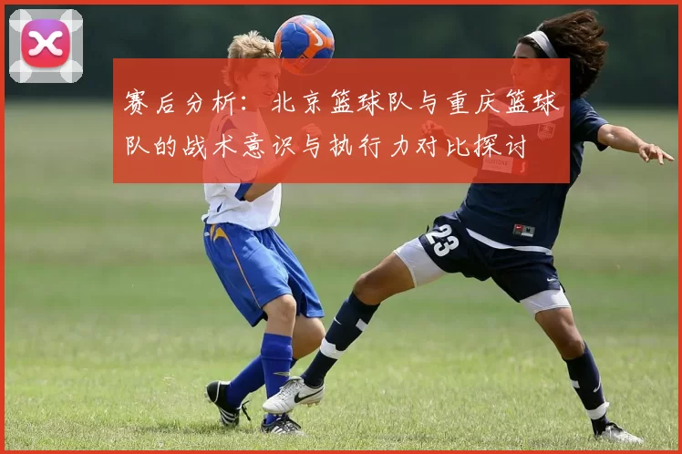 赛后分析:北京篮球队与重庆篮球队的战术意识与执行力对比探讨