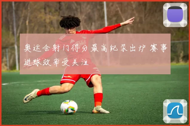 奥运会射门得分最高纪录出炉 赛事进球效率受关注