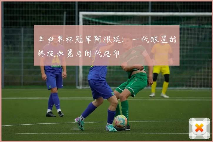年世界杯冠军阿根廷:一代球星的终极加冕与时代烙印