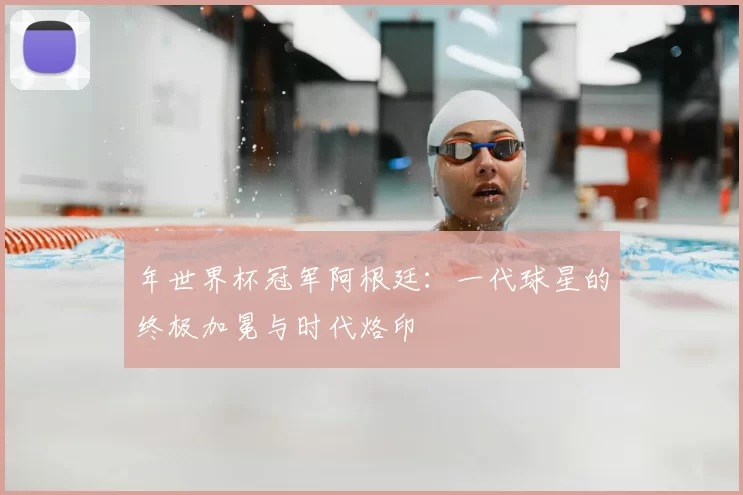 年世界杯冠军阿根廷:一代球星的终极加冕与时代烙印