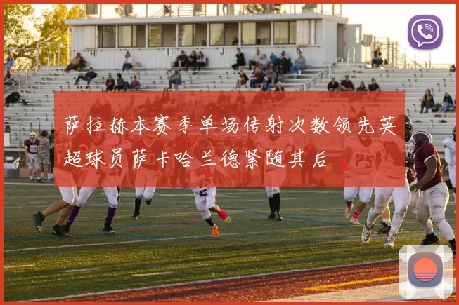 萨拉赫本赛季单场传射次数领先英超球员萨卡哈兰德紧随其后