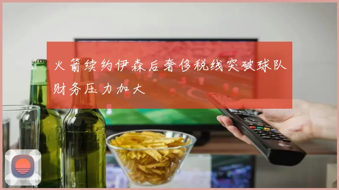 火箭续约伊森后奢侈税线突破球队财务压力加大