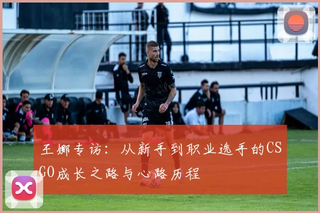王娜专访:从新手到职业选手的CSGO成长之路与心路历程