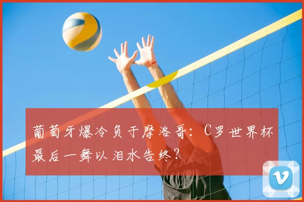葡萄牙爆冷负于摩洛哥:C罗世界杯最后一舞以泪水告终?