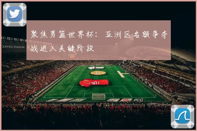 聚焦男篮世界杯：亚洲区名额争夺战进入关键阶段