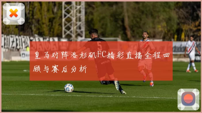 皇马对阵洛杉矶FC精彩直播全程回顾与赛后分析