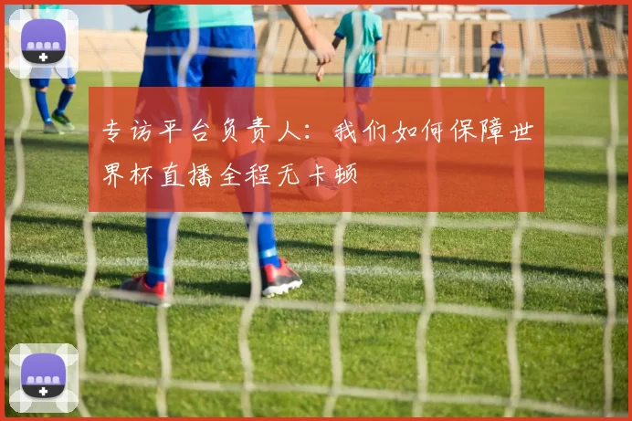 专访平台负责人:我们如何保障世界杯直播全程无卡顿