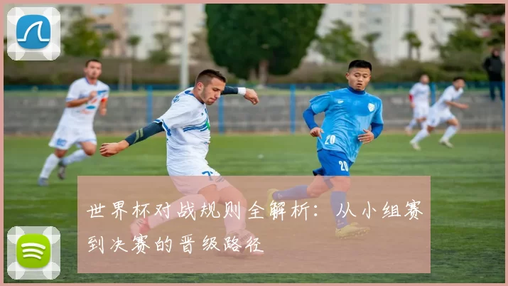 世界杯对战规则全解析：从小组赛到决赛的晋级路径
