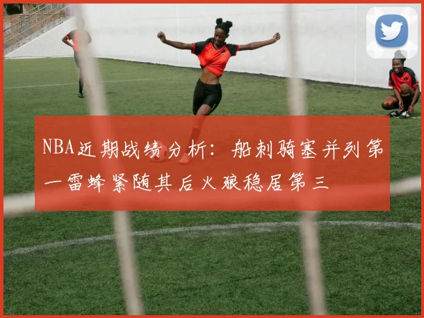 NBA近期战绩分析:船刺骑塞并列第一雷蜂紧随其后火狼稳居第三