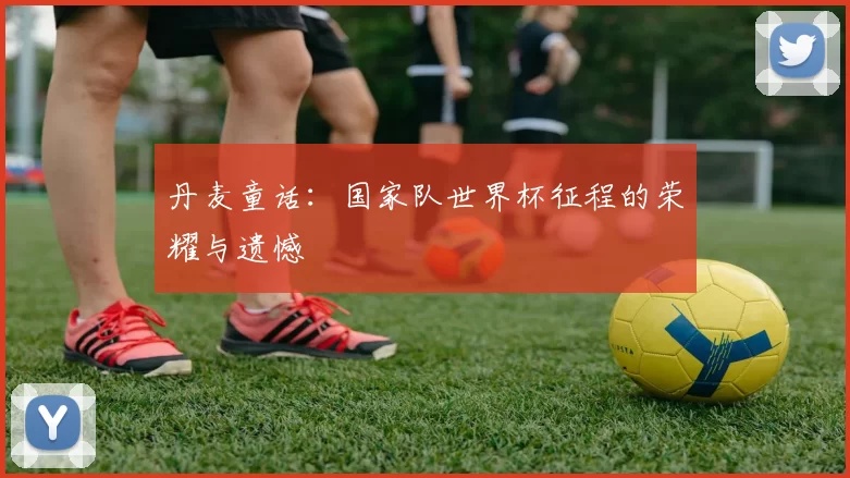 丹麦童话:国家队世界杯征程的荣耀与遗憾